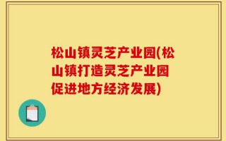 松山镇灵芝产业园(松山镇打造灵芝产业园 促进地方经济发展)