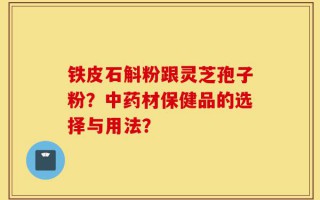 铁皮石斛粉跟灵芝孢子粉？中药材保健品的选择与用法？