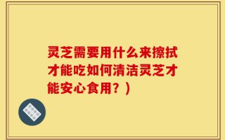 灵芝需要用什么来擦拭才能吃如何清洁灵芝才能安心食用？)