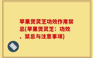 苹果煲灵芝功效作用禁忌(苹果煲灵芝：功效、禁忌与注意事项)