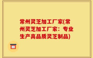 常州灵芝加工厂家(常州灵芝加工厂家：专业生产高品质灵芝制品)