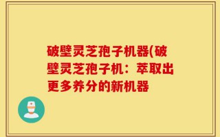 破壁灵芝孢子机器(破壁灵芝孢子机：萃取出更多养分的新机器