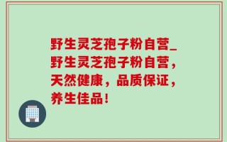野生灵芝孢子粉自营_野生灵芝孢子粉自营，天然健康，品质保证，养生佳品！