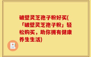 破壁灵芝孢子粉好买(「破壁灵芝孢子粉」轻松购买，助你拥有健康养生生活)