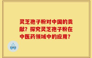 灵芝孢子粉对中国的贡献？探究灵芝孢子粉在中医药领域中的应用？
