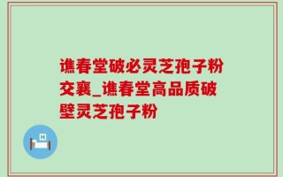 谯春堂破必灵芝孢子粉交襄_谯春堂高品质破壁灵芝孢子粉