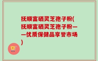 抚顺富硒灵芝孢子粉(抚顺富硒灵芝孢子粉——优质保健品享誉市场)