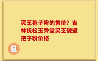 灵芝孢子粉的售价？吉林抚松玉秀堂灵芝破壁孢子粉价格