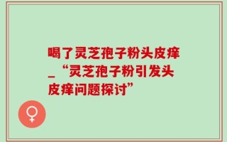 喝了灵芝孢子粉头皮痒_“灵芝孢子粉引发头皮痒问题探讨”