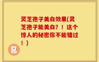 灵芝孢子美白效果(灵芝孢子能美白？！这个惊人的秘密你不能错过！)