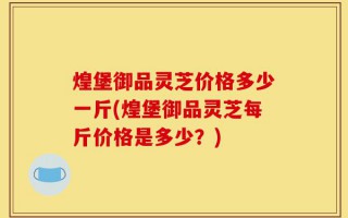 煌堡御品灵芝价格多少一斤(煌堡御品灵芝每斤价格是多少？)