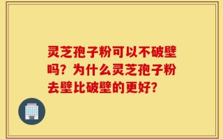 灵芝孢子粉可以不破壁吗？为什么灵芝孢子粉去壁比破壁的更好？