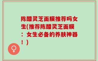 陈醋灵芝面膜推荐吗女生(推荐陈醋灵芝面膜：女生必备的养肤神器！)