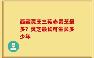 西藏灵芝三萜赤灵芝最多？灵芝最长可生长多少年
