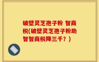 破壁灵芝孢子粉 智商税(破壁灵芝孢子粉助智智商税降三千？)