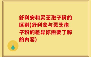 舒利安和灵芝孢子粉的区别(舒利安与灵芝孢子粉的差异你需要了解的内容)