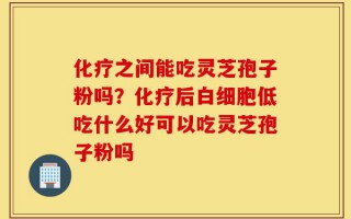 化疗之间能吃灵芝孢子粉吗？化疗后白细胞低吃什么好可以吃灵芝孢子粉吗