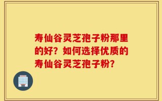 寿仙谷灵芝孢子粉那里的好？如何选择优质的寿仙谷灵芝孢子粉？