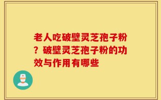 老人吃破壁灵芝孢子粉？破壁灵芝孢子粉的功效与作用有哪些