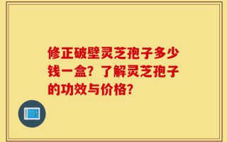 修正破壁灵芝孢子多少钱一盒？了解灵芝孢子的功效与价格？