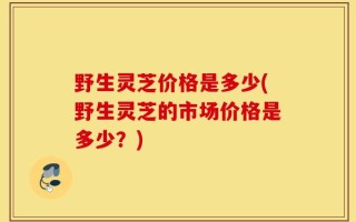 野生灵芝价格是多少(野生灵芝的市场价格是多少？)