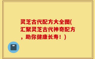 灵芝古代配方大全图(汇聚灵芝古代神奇配方，助你健康长寿！)