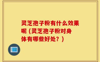 灵芝孢子粉有什么效果呢 (灵芝孢子粉对身体有哪些好处？)