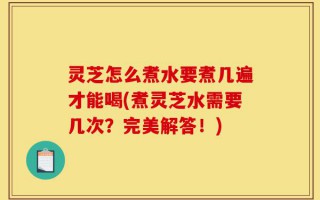 灵芝怎么煮水要煮几遍才能喝(煮灵芝水需要几次？完美解答！)