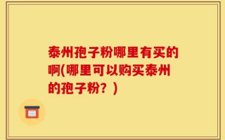 泰州孢子粉哪里有买的啊(哪里可以购买泰州的孢子粉？)