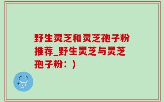 野生灵芝和灵芝孢子粉推荐_野生灵芝与灵芝孢子粉：)