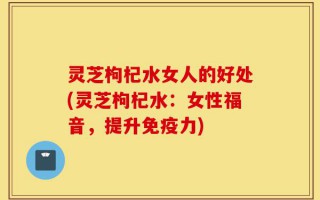 灵芝枸杞水女人的好处(灵芝枸杞水：女性福音，提升免疫力)