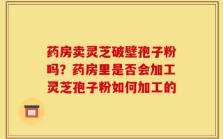 药房卖灵芝破壁孢子粉吗？药房里是否会加工灵芝孢子粉如何加工的