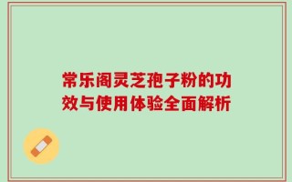 常乐阁灵芝孢子粉的功效与使用体验全面解析