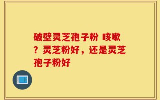 破壁灵芝孢子粉 咳嗽？灵芝粉好，还是灵芝孢子粉好