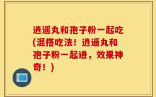 逍遥丸和孢子粉一起吃(混搭吃法！逍遥丸和孢子粉一起进，效果神奇！)