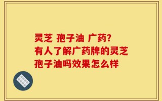 灵芝 孢子油 广药？有人了解广药牌的灵芝孢子油吗效果怎么样