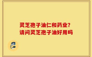 灵芝孢子油仁和药业？请问灵芝孢子油好用吗