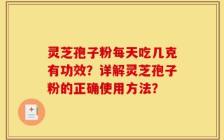 灵芝孢子粉每天吃几克有功效？详解灵芝孢子粉的正确使用方法？