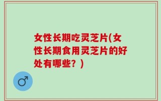 女性长期吃灵芝片(女性长期食用灵芝片的好处有哪些？)