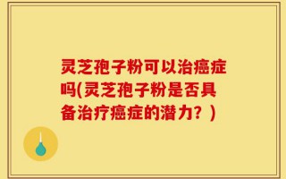 灵芝孢子粉可以治癌症吗(灵芝孢子粉是否具备治疗癌症的潜力？)