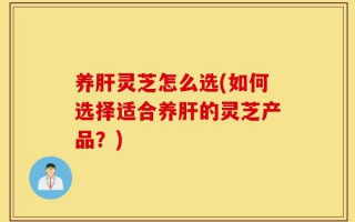 养肝灵芝怎么选(如何选择适合养肝的灵芝产品？)