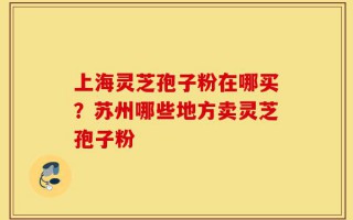 上海灵芝孢子粉在哪买？苏州哪些地方卖灵芝孢子粉