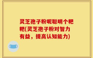 灵芝孢子粉呢聪明个粑粑(灵芝孢子粉对智力有益，提高认知能力)