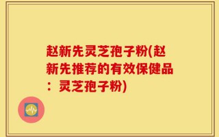 赵新先灵芝孢子粉(赵新先推荐的有效保健品：灵芝孢子粉)