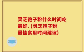灵芝孢子粉什么时间吃最好. (灵芝孢子粉最佳食用时间建议)
