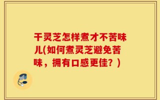 干灵芝怎样煮才不苦味儿(如何煮灵芝避免苦味，拥有口感更佳？)