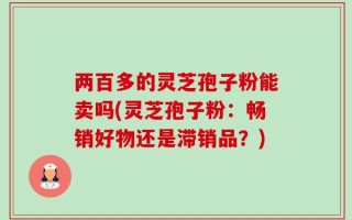 两百多的灵芝孢子粉能卖吗(灵芝孢子粉：畅销好物还是滞销品？)