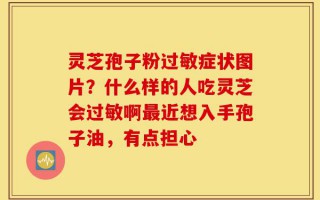 灵芝孢子粉过敏症状图片？什么样的人吃灵芝会过敏啊最近想入手孢子油，有点担心