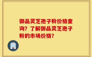 御品灵芝孢子粉价格查询？了解御品灵芝孢子粉的市场价格？