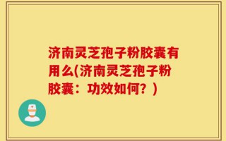 济南灵芝孢子粉胶囊有用么(济南灵芝孢子粉胶囊：功效如何？)